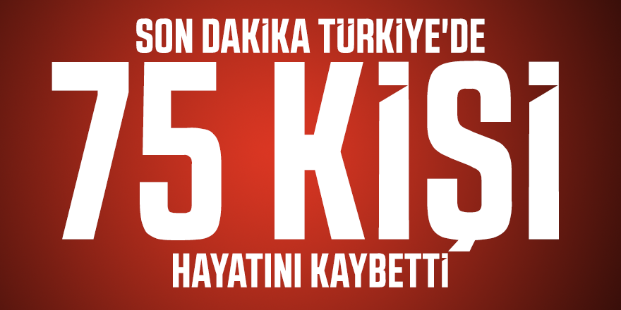 Son dakika Türkiye'de 75 kişi hayatını kaybetti