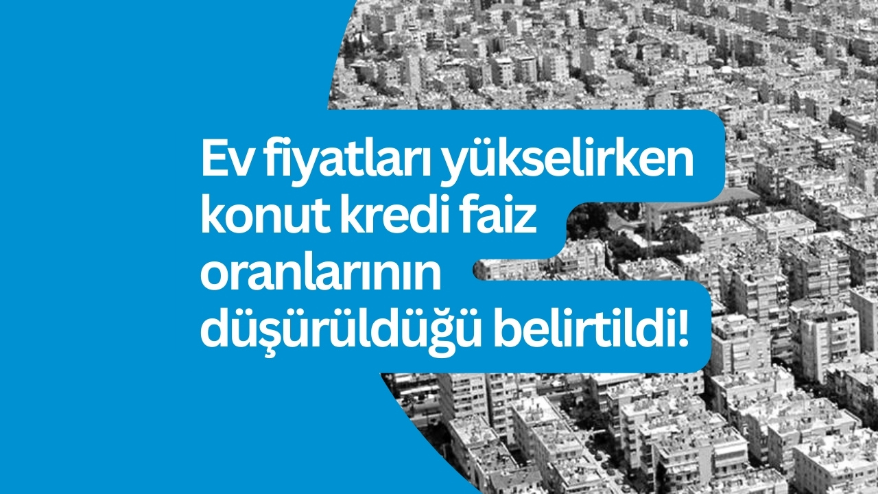 Ev fiyatları yükselirken konut kredi faiz oranlarının düşürüldüğü belirtildi!