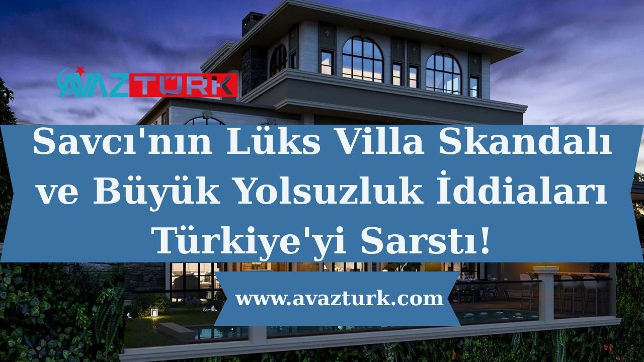Savcı'nın Lüks Villa Skandalı ve Büyük Yolsuzluk İddiaları Türkiye'yi Sarstı!